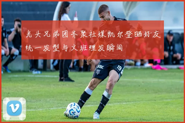 光头兄弟团齐聚社媒凯尔登晒好友统一发型与文班理发瞬间