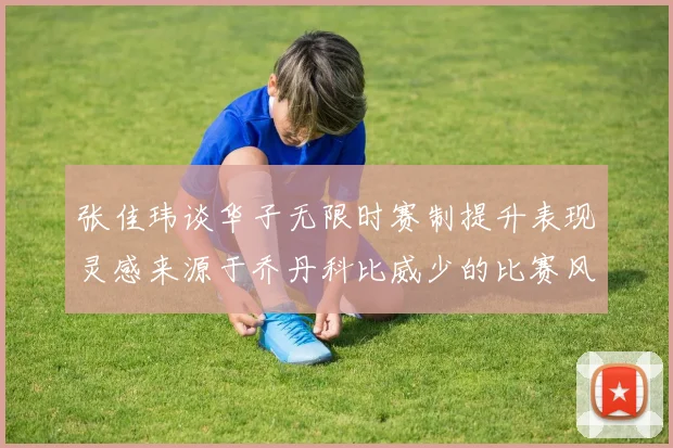 张佳玮谈华子无限时赛制提升表现灵感来源于乔丹科比威少的比赛风格