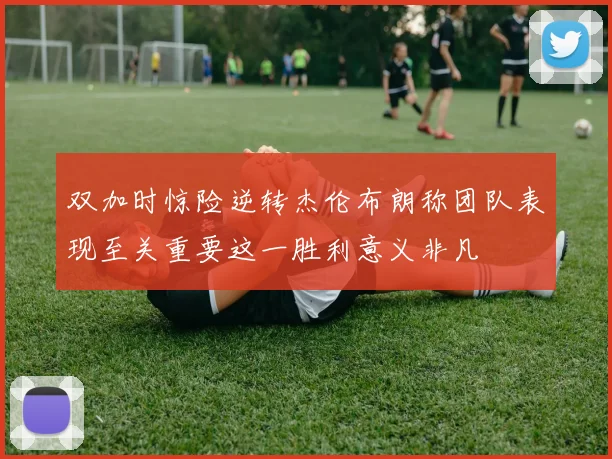 双加时惊险逆转杰伦布朗称团队表现至关重要这一胜利意义非凡