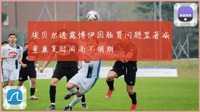 埃贝尔透露博伊因肠胃问题显著减重康复时间尚不明朗