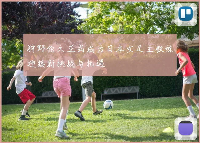 狩野伦久正式成为日本女足主教练迎接新挑战与机遇