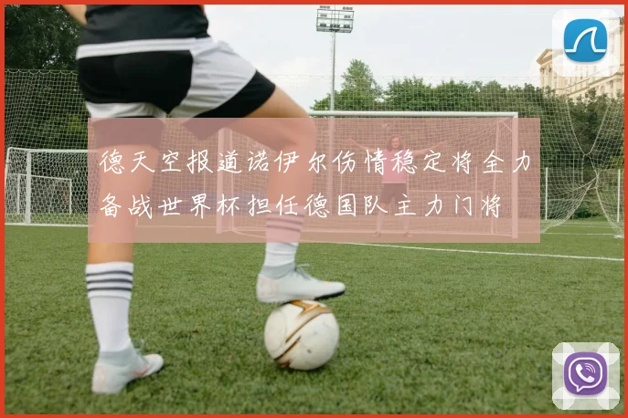 德天空报道诺伊尔伤情稳定将全力备战世界杯担任德国队主力门将