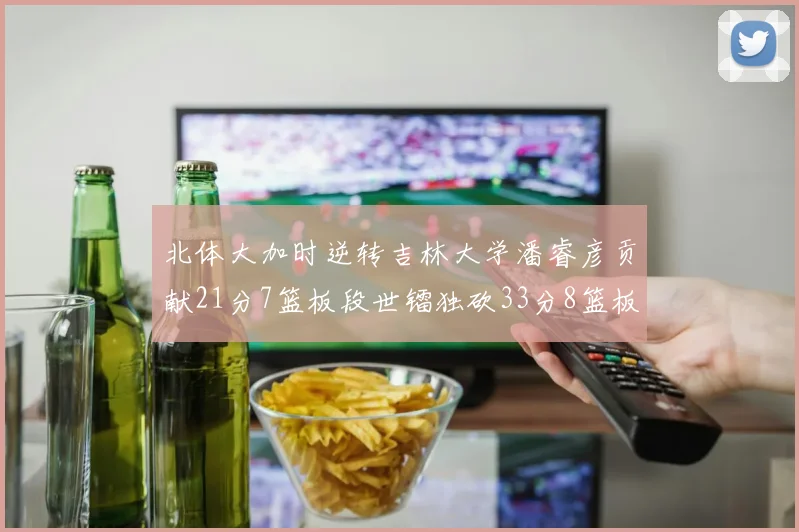 北体大加时逆转吉林大学潘睿彦贡献21分7篮板段世镭独砍33分8篮板表现抢眼