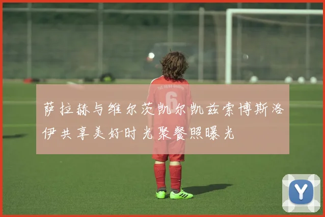 萨拉赫与维尔茨凯尔凯兹索博斯洛伊共享美好时光聚餐照曝光