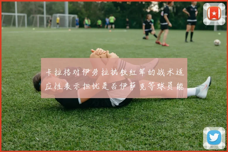 卡拉格对伊劳拉执教红军的战术适应性表示担忧是否伊萨克等球员能融入
