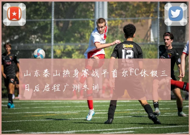 山东泰山热身赛战平首尔FC休假三日后启程广州冬训