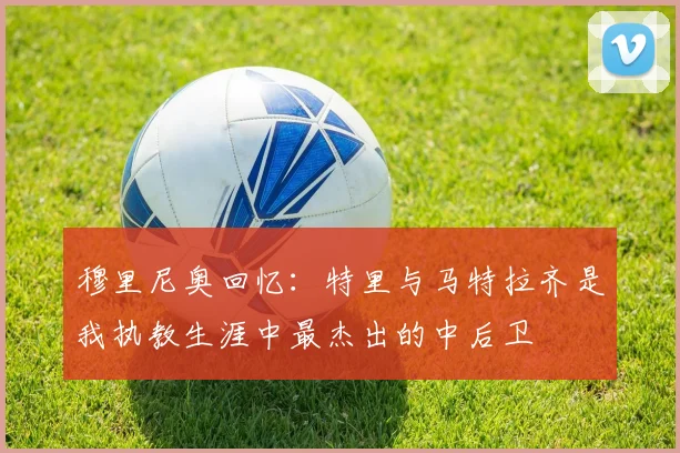 穆里尼奥回忆：特里与马特拉齐是我执教生涯中最杰出的中后卫