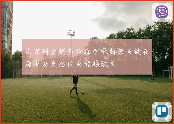 皮尔斯分析布伦森夺冠前景关键在唐斯历史地位或超越欧文