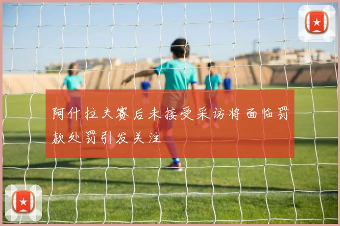 阿什拉夫赛后未接受采访将面临罚款处罚引发关注