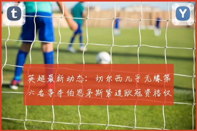 英超最新动态：切尔西几乎无缘第六名争夺伯恩茅斯紧追欧冠资格仅差三分
