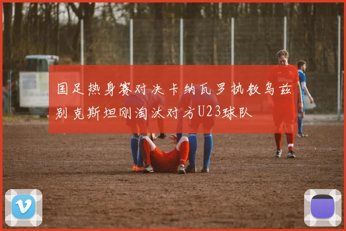 国足热身赛对决卡纳瓦罗执教乌兹别克斯坦刚淘汰对方U23球队