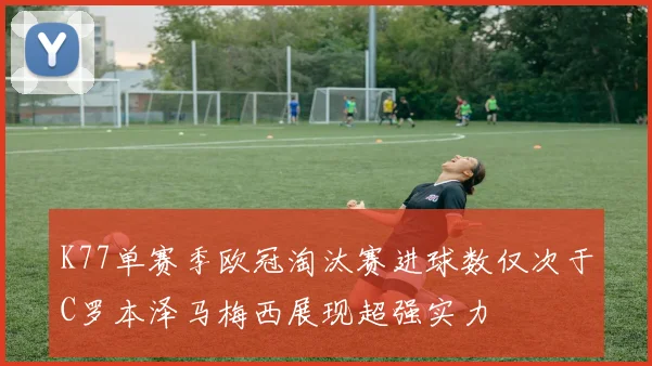 K77单赛季欧冠淘汰赛进球数仅次于C罗本泽马梅西展现超强实力