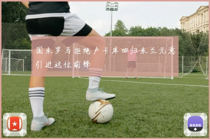 国米罗马拒绝卢卡库回归米兰无意引进这位前锋