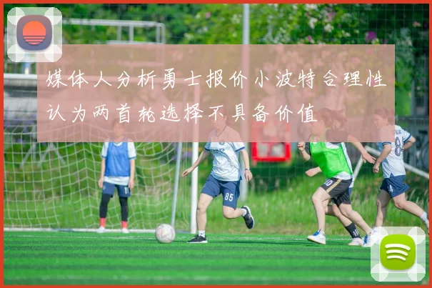 媒体人分析勇士报价小波特合理性认为两首轮选择不具备价值
