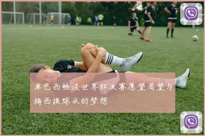 库巴西畅谈世界杯决赛愿望渴望与梅西换球衣的梦想