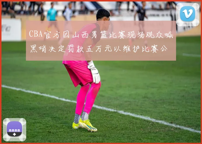 CBA官方因山西男篮比赛现场观众喊黑哨决定罚款五万元以维护比赛公正性